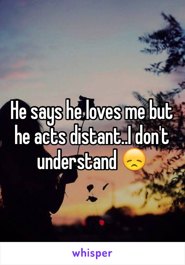 He says he loves me but he acts distant..I don't understand 😞