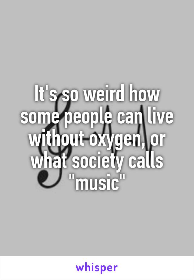 It's so weird how some people can live without oxygen, or what society calls "music"