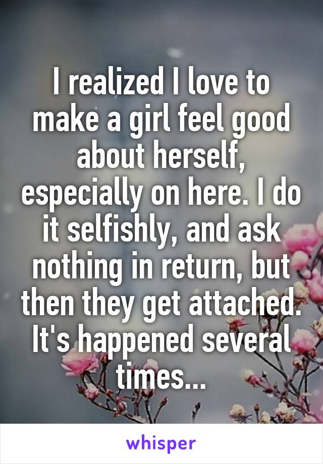 I realized I love to make a girl feel good about herself, especially on here. I do it selfishly, and ask nothing in return, but then they get attached. It's happened several times...