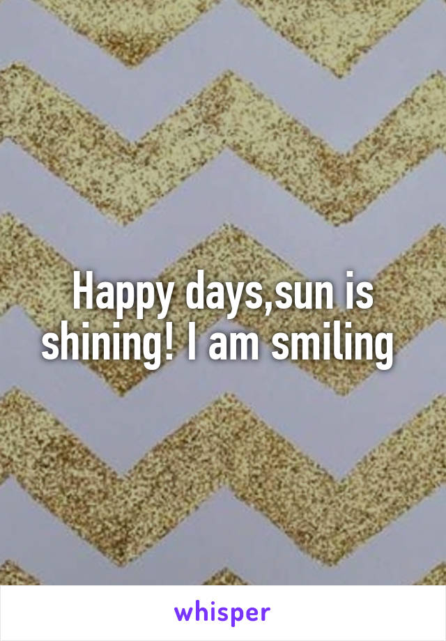 Happy days,sun is shining! I am smiling 