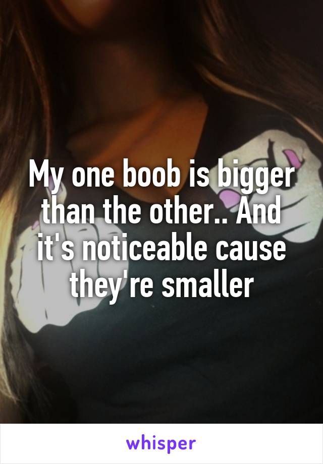 My one boob is bigger than the other.. And it's noticeable cause they're smaller