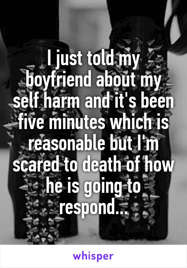 I just told my boyfriend about my self harm and it's been five minutes which is reasonable but I'm scared to death of how he is going to respond...