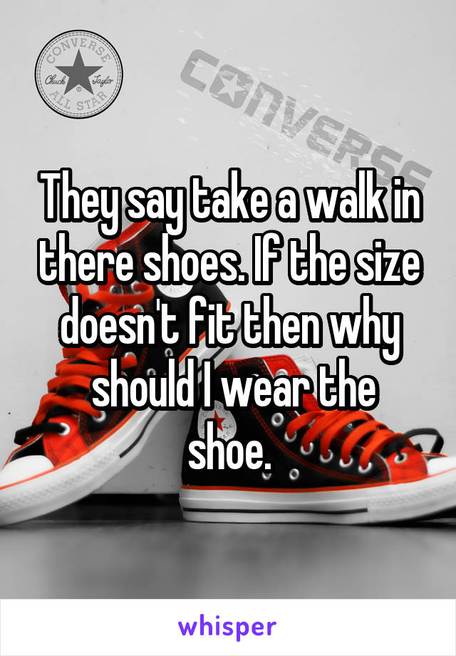 They say take a walk in there shoes. If the size doesn't fit then why
 should I wear the shoe.