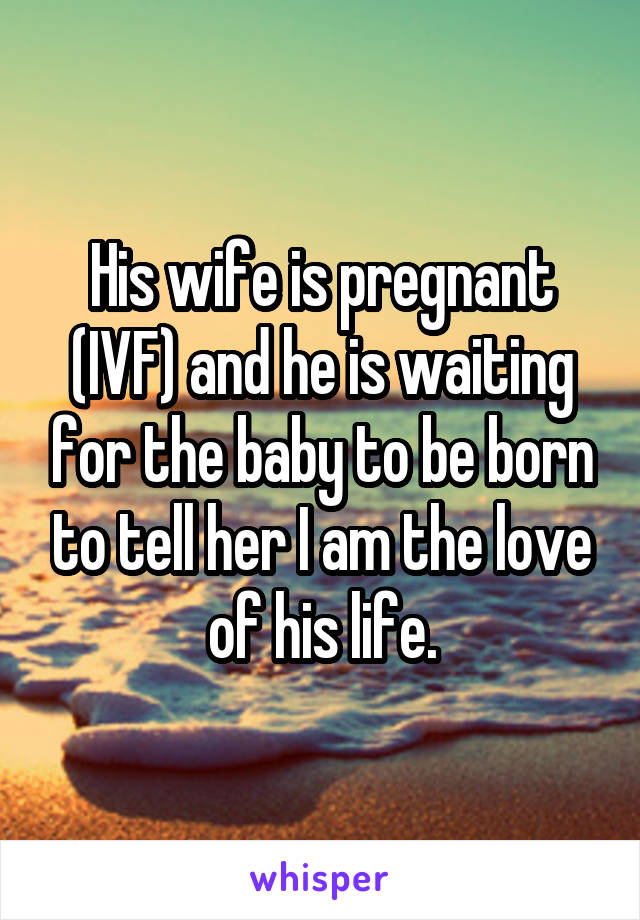 His wife is pregnant (IVF) and he is waiting for the baby to be born to tell her I am the love of his life.