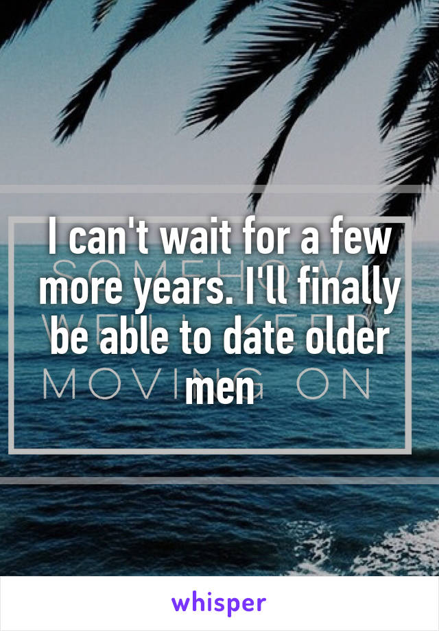 I can't wait for a few more years. I'll finally be able to date older men