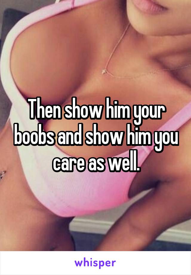 Then show him your boobs and show him you care as well.