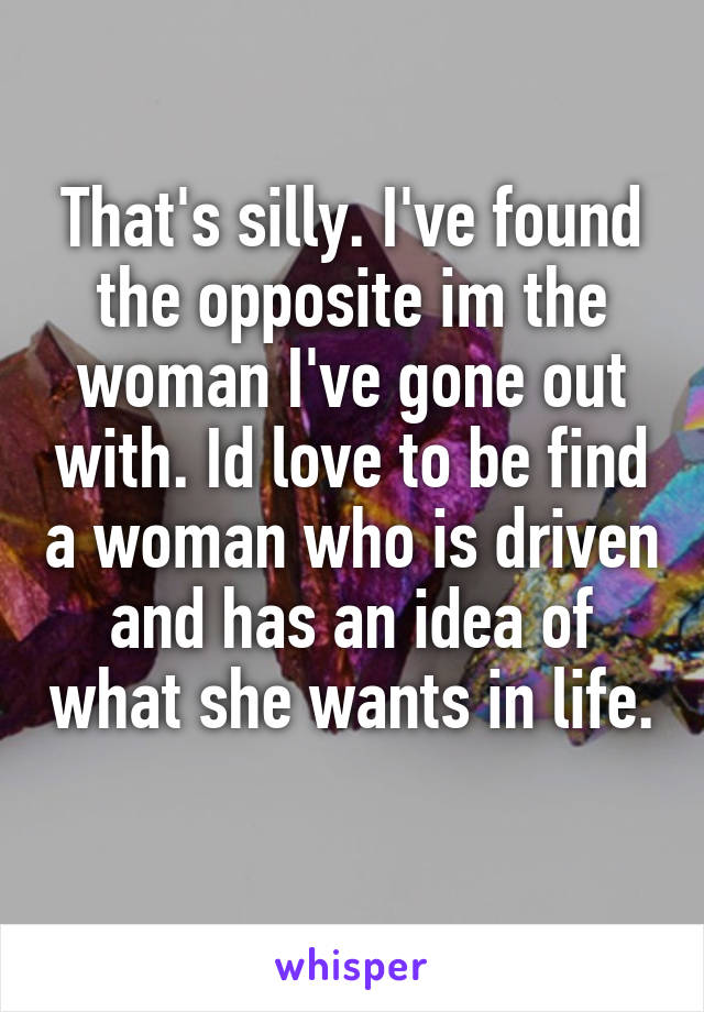 That's silly. I've found the opposite im the woman I've gone out with. Id love to be find a woman who is driven and has an idea of what she wants in life. 