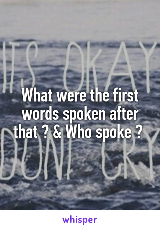 What were the first words spoken after that ? & Who spoke ? 
