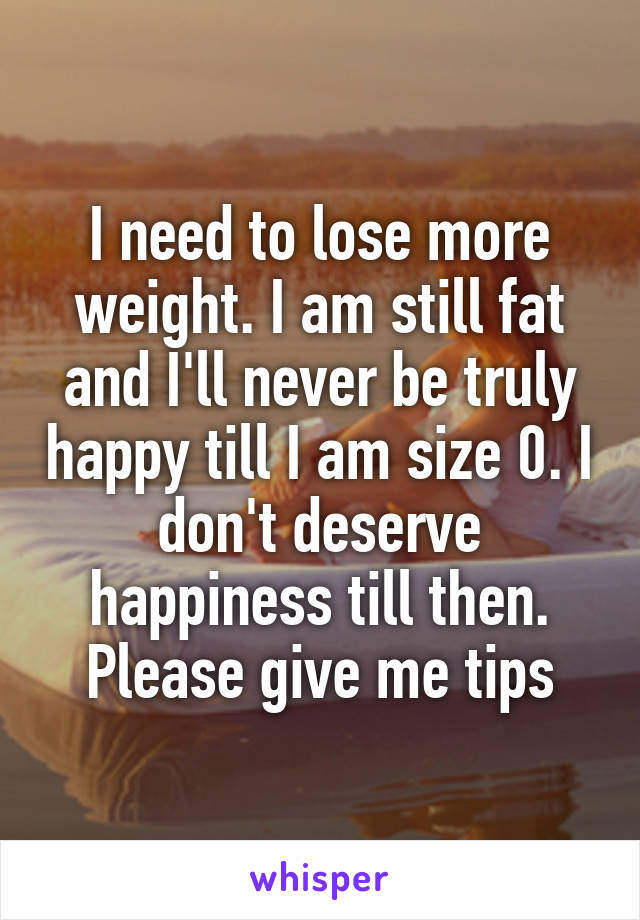I need to lose more weight. I am still fat and I'll never be truly happy till I am size 0. I don't deserve happiness till then. Please give me tips
