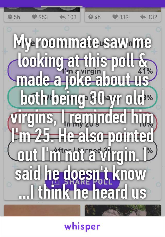 My roommate saw me looking at this poll & made a joke about us both being 30 yr old virgins, I reminded him I'm 25. He also pointed out I'm not a virgin. I said he doesn't know 
...I think he heard us