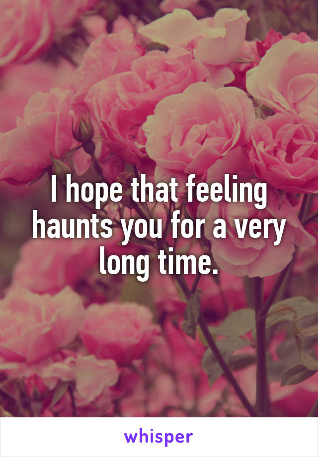 I hope that feeling haunts you for a very long time.