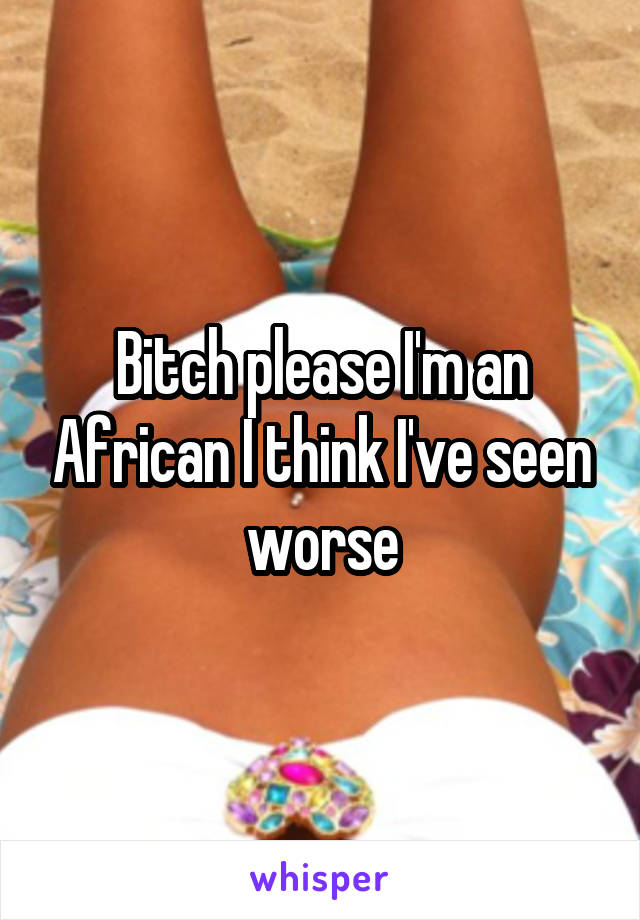 Bitch please I'm an African I think I've seen worse