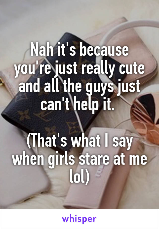 Nah it's because you're just really cute and all the guys just can't help it. 

(That's what I say when girls stare at me lol)
