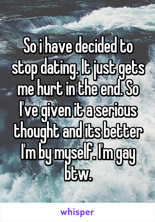 So i have decided to stop dating. It just gets me hurt in the end. So I've given it a serious thought and its better I'm by myself. I'm gay btw.
