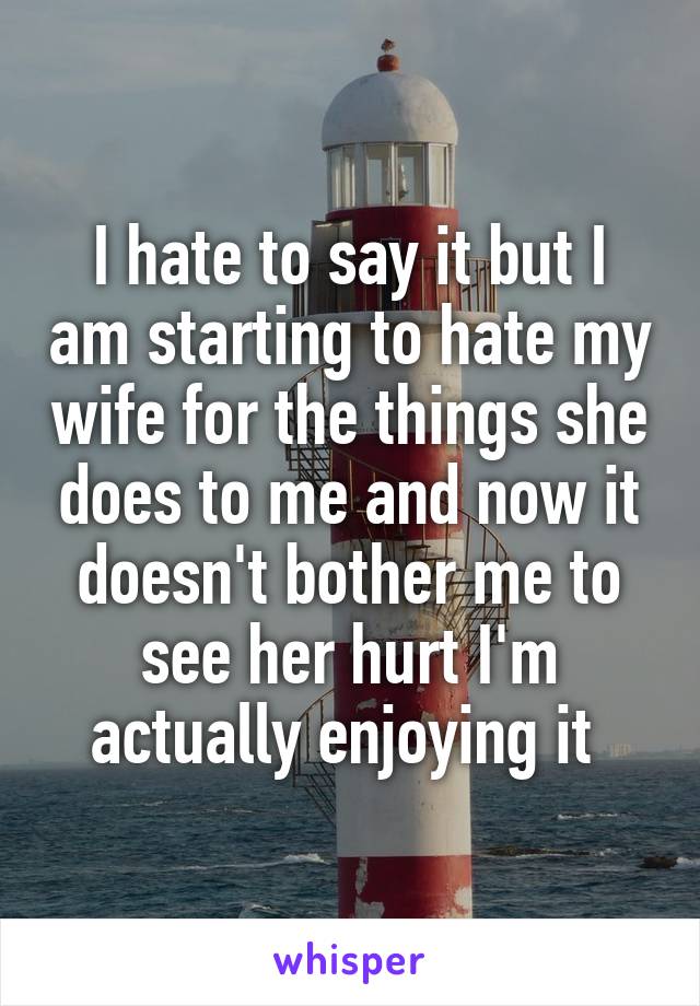 I hate to say it but I am starting to hate my wife for the things she does to me and now it doesn't bother me to see her hurt I'm actually enjoying it 
