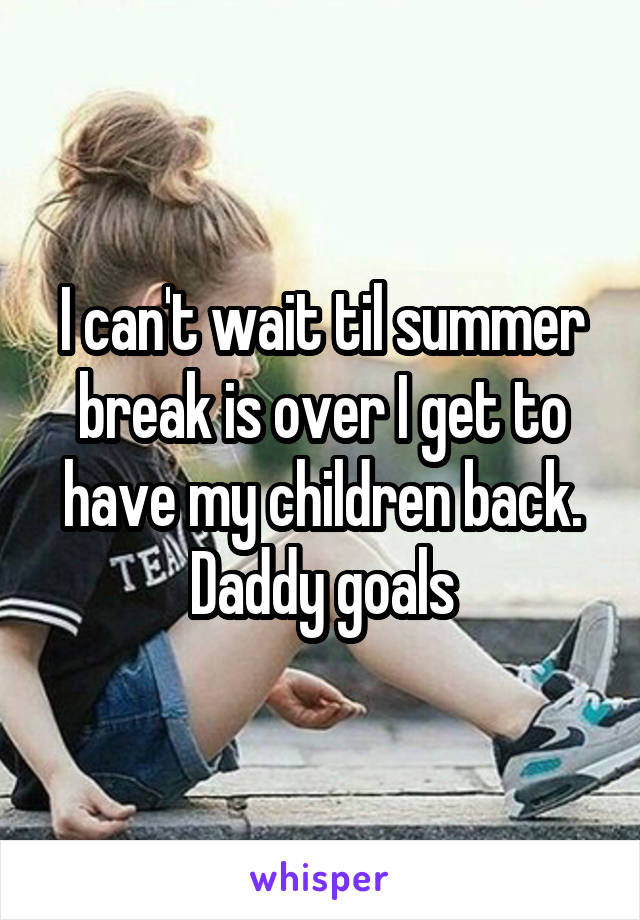 I can't wait til summer break is over I get to have my children back. Daddy goals