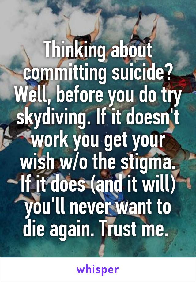 Thinking about committing suicide? Well, before you do try skydiving. If it doesn't work you get your wish w/o the stigma. If it does (and it will) you'll never want to die again. Trust me. 