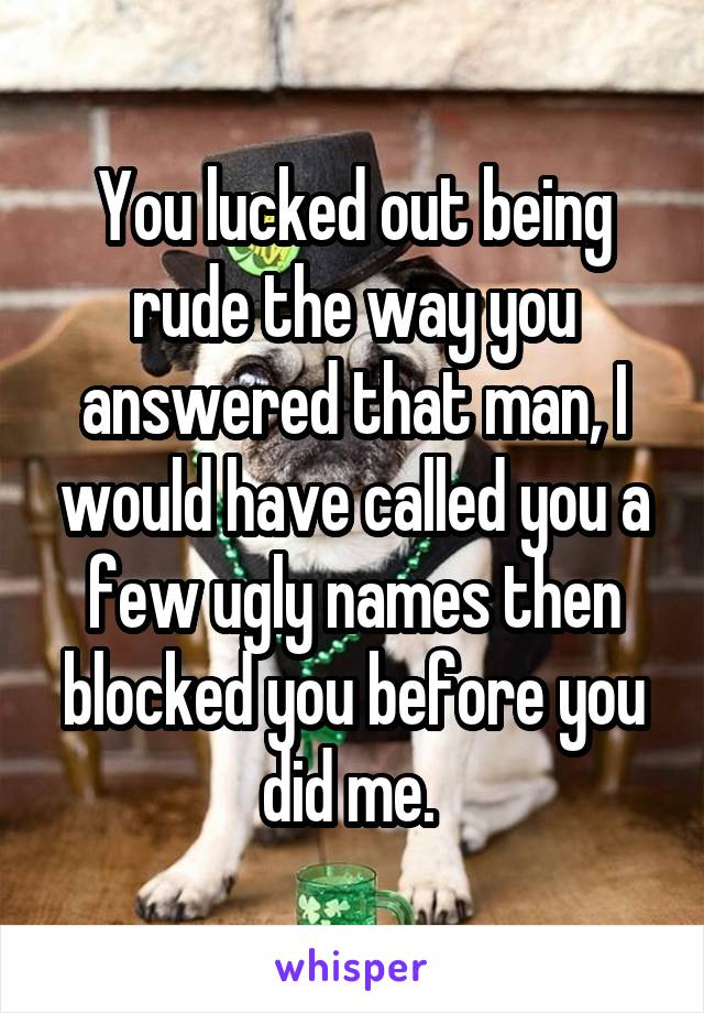 You lucked out being rude the way you answered that man, I would have called you a few ugly names then blocked you before you did me. 