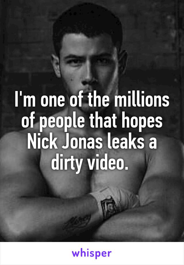 I'm one of the millions of people that hopes Nick Jonas leaks a dirty video. 