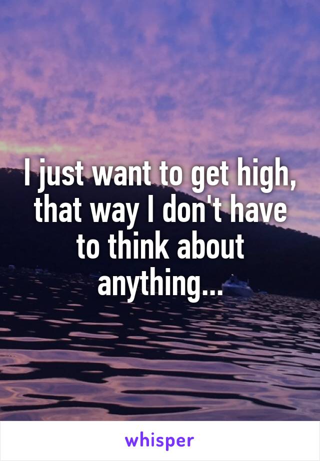 I just want to get high, that way I don't have to think about anything...