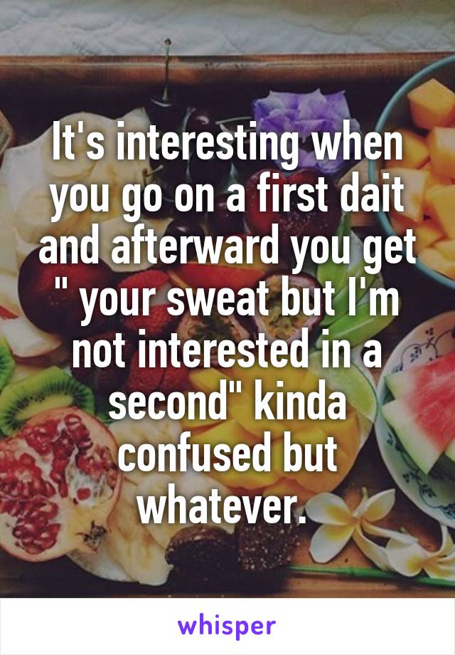 It's interesting when you go on a first dait and afterward you get " your sweat but I'm not interested in a second" kinda confused but whatever. 
