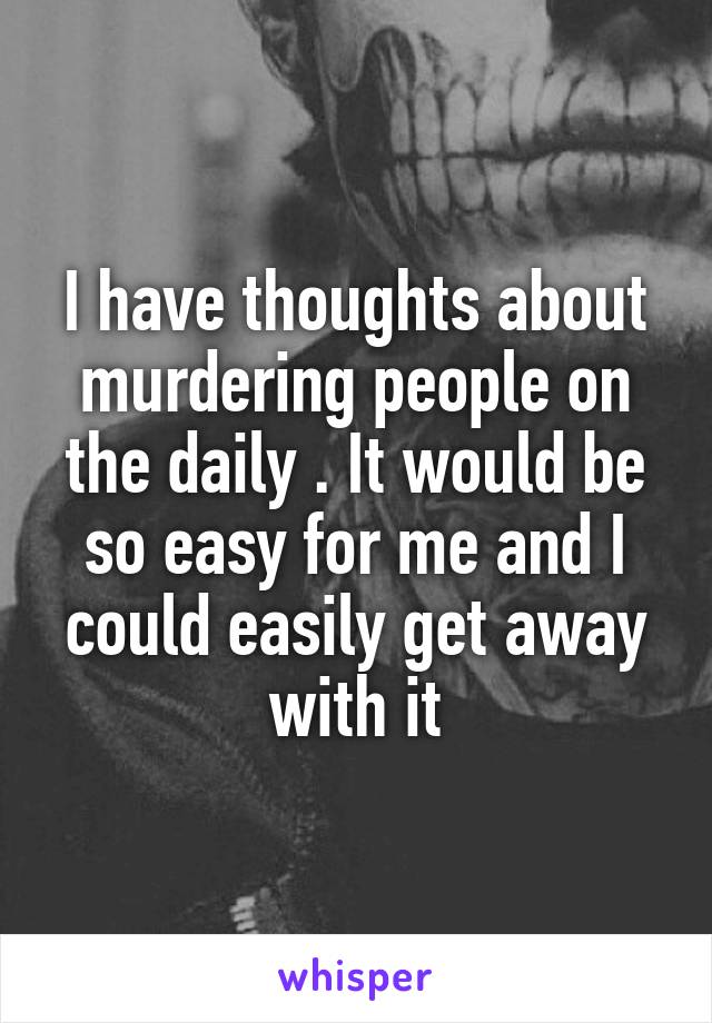I have thoughts about murdering people on the daily . It would be so easy for me and I could easily get away with it