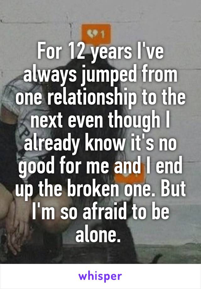 For 12 years I've always jumped from one relationship to the next even though I already know it's no good for me and I end up the broken one. But I'm so afraid to be alone. 