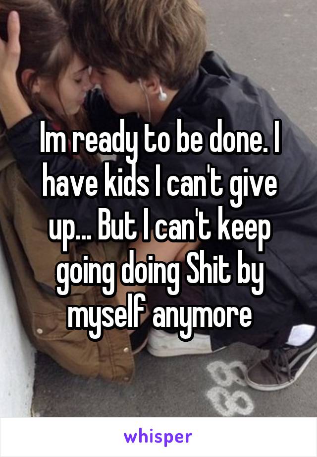 Im ready to be done. I have kids I can't give up... But I can't keep going doing Shit by myself anymore