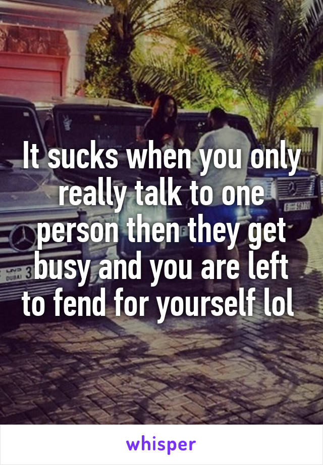 It sucks when you only really talk to one person then they get busy and you are left to fend for yourself lol 