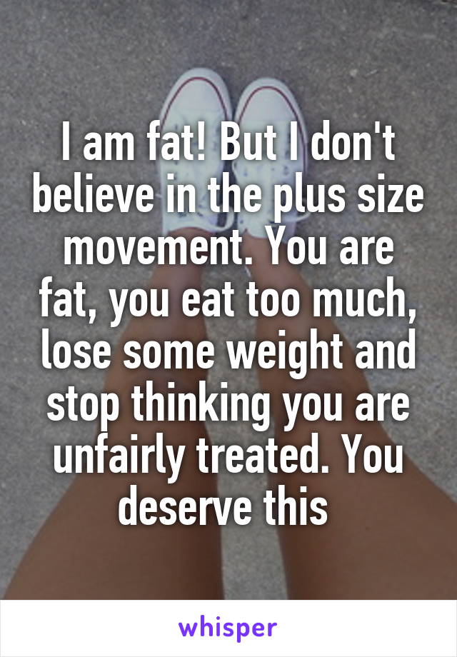 I am fat! But I don't believe in the plus size movement. You are fat, you eat too much, lose some weight and stop thinking you are unfairly treated. You deserve this 