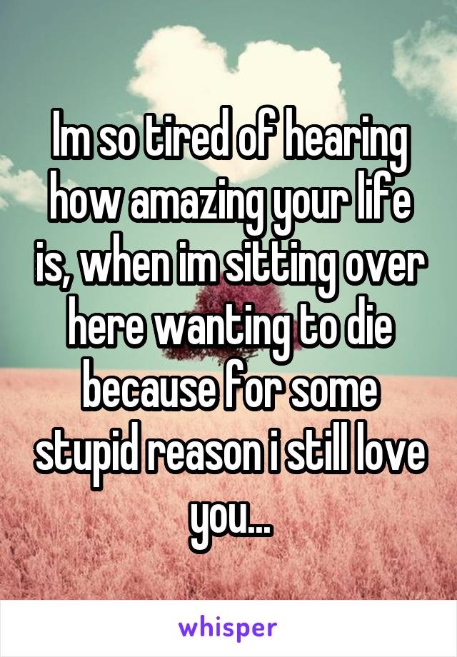 Im so tired of hearing how amazing your life is, when im sitting over here wanting to die because for some stupid reason i still love you...