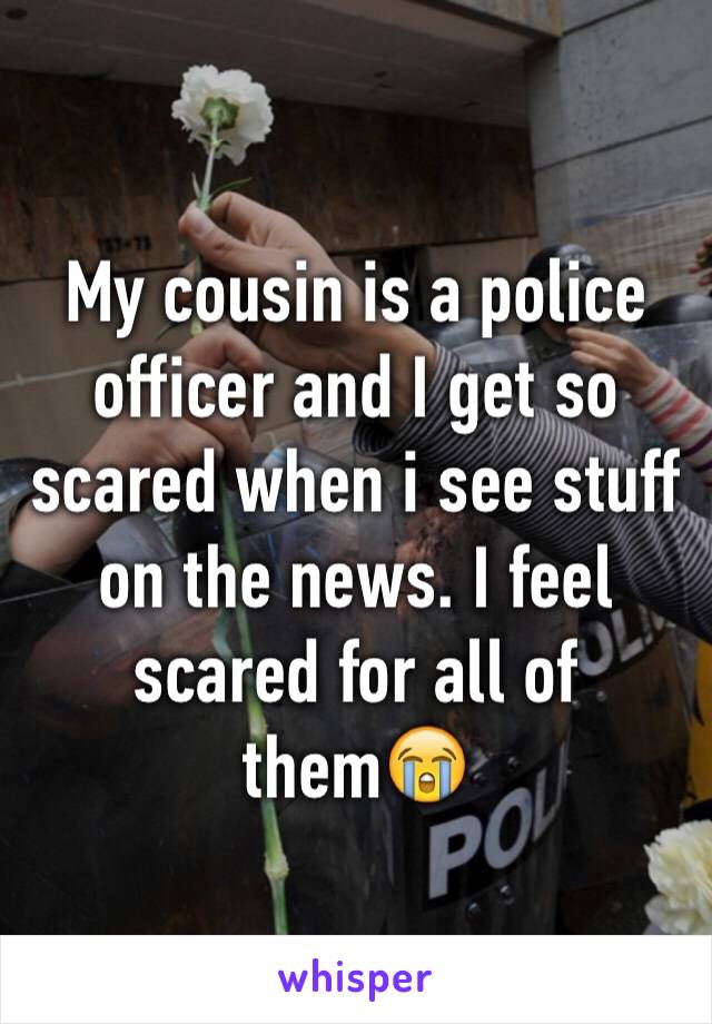 My cousin is a police officer and I get so scared when i see stuff on the news. I feel scared for all of them😭