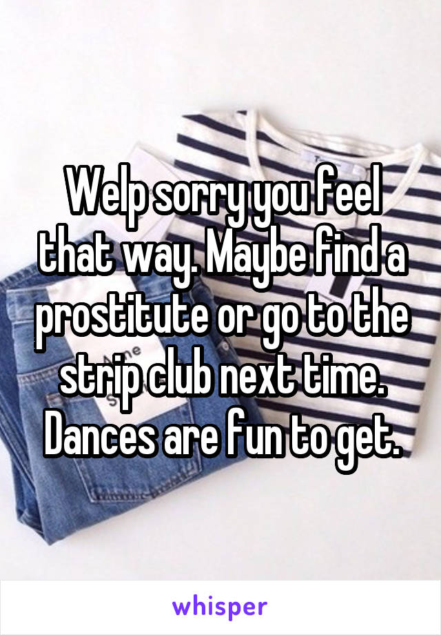 Welp sorry you feel that way. Maybe find a prostitute or go to the strip club next time. Dances are fun to get.