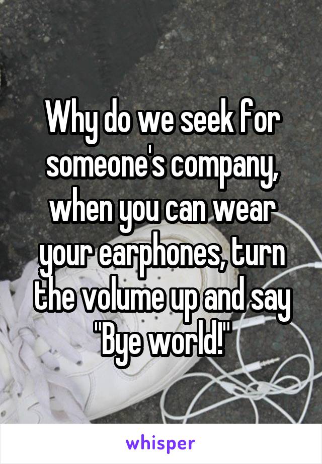 Why do we seek for someone's company, when you can wear your earphones, turn the volume up and say "Bye world!"