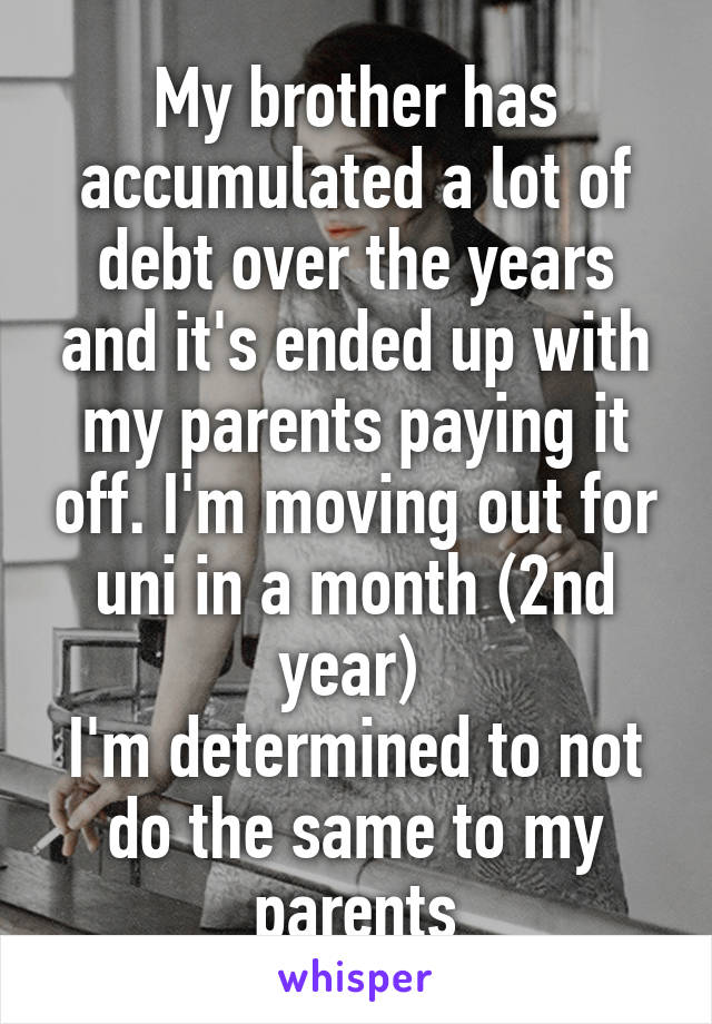 My brother has accumulated a lot of debt over the years and it's ended up with my parents paying it off. I'm moving out for uni in a month (2nd year) 
I'm determined to not do the same to my parents
