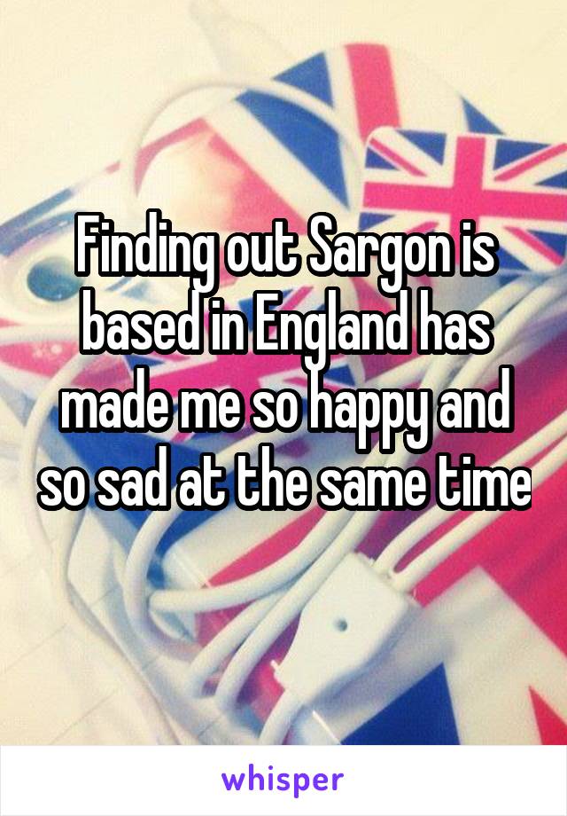 Finding out Sargon is based in England has made me so happy and so sad at the same time 