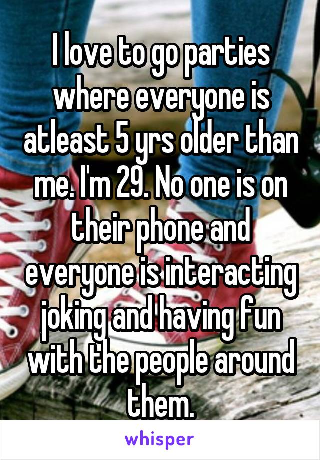 I love to go parties where everyone is atleast 5 yrs older than me. I'm 29. No one is on their phone and everyone is interacting joking and having fun with the people around them.