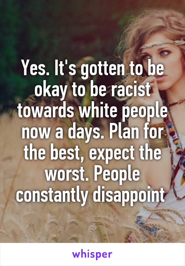 Yes. It's gotten to be okay to be racist towards white people now a days. Plan for the best, expect the worst. People constantly disappoint 