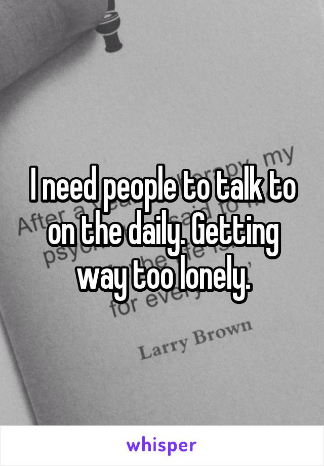 I need people to talk to on the daily. Getting way too lonely.