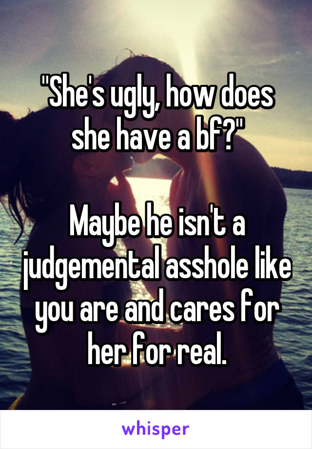 "She's ugly, how does she have a bf?"

Maybe he isn't a judgemental asshole like you are and cares for her for real.