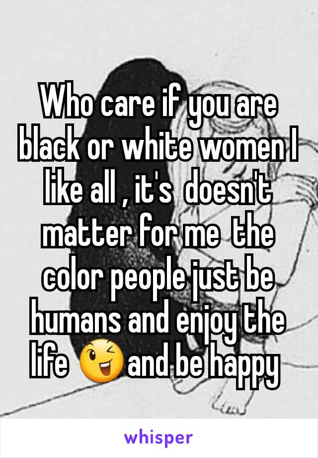Who care if you are  black or white women I like all , it's  doesn't matter for me  the color people just be humans and enjoy the life 😉and be happy 