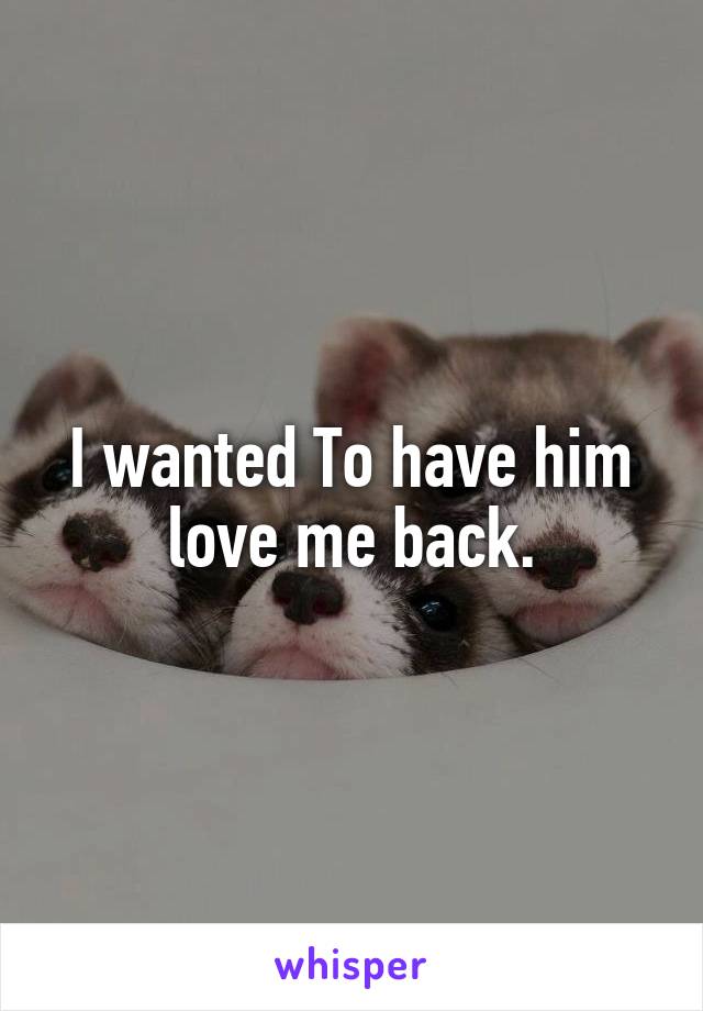 I wanted To have him love me back.