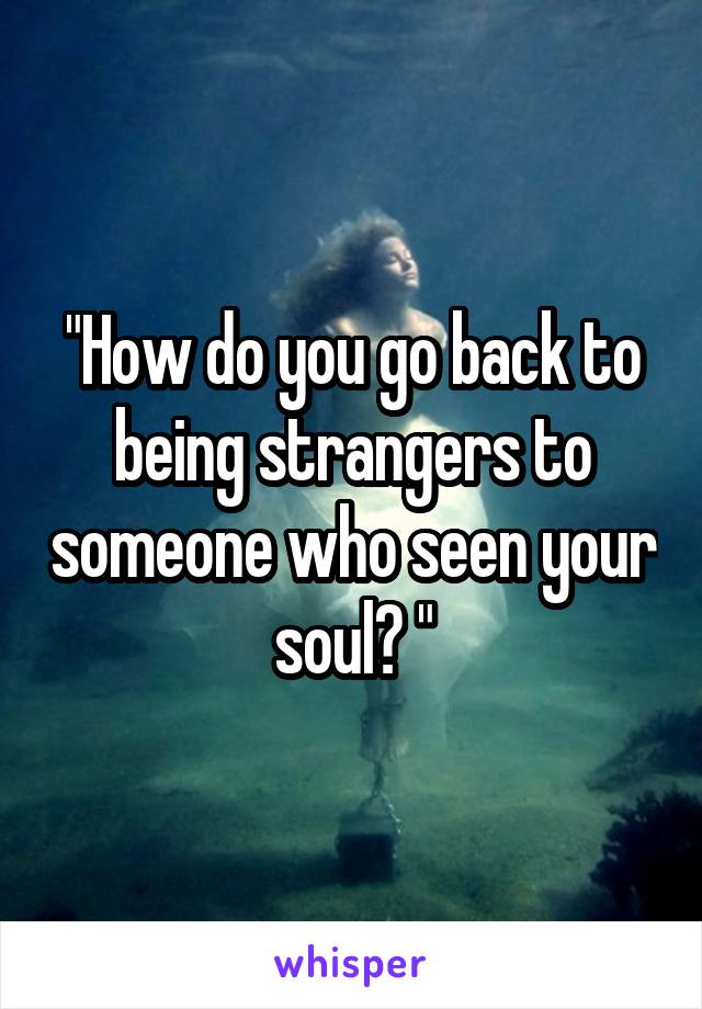 "How do you go back to being strangers to someone who seen your soul? "