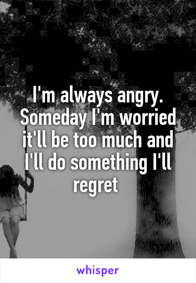 I'm always angry. Someday I'm worried it'll be too much and I'll do something I'll regret 