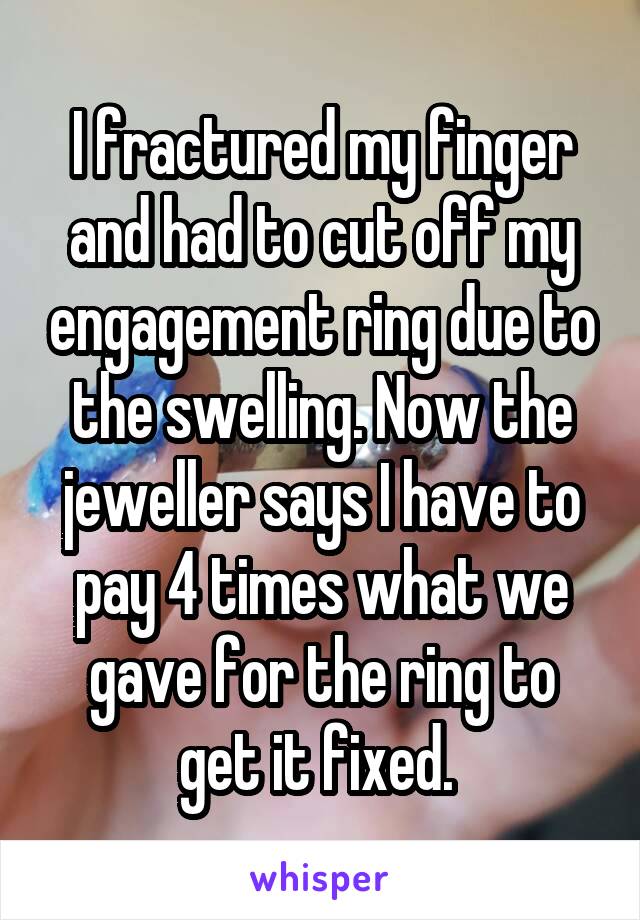 I fractured my finger and had to cut off my engagement ring due to the swelling. Now the jeweller says I have to pay 4 times what we gave for the ring to get it fixed. 