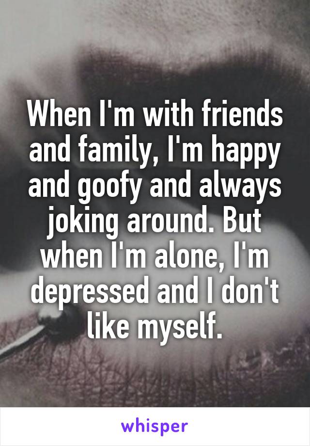 When I'm with friends and family, I'm happy and goofy and always joking around. But when I'm alone, I'm depressed and I don't like myself.