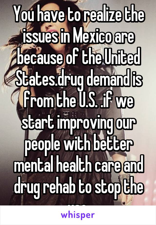 You have to realize the issues in Mexico are because of the United States.drug demand is from the U.S. .if we start improving our people with better mental health care and drug rehab to stop the use.