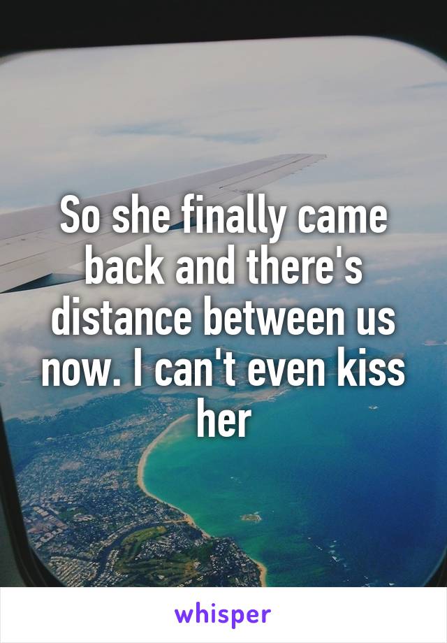 So she finally came back and there's distance between us now. I can't even kiss her