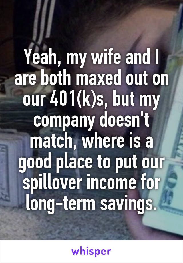 Yeah, my wife and I are both maxed out on our 401(k)s, but my company doesn't match, where is a good place to put our spillover income for long-term savings.
