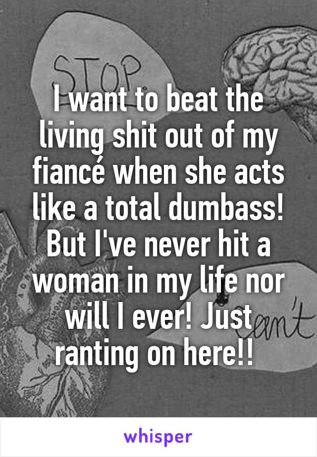 I want to beat the living shit out of my fiancé when she acts like a total dumbass! But I've never hit a woman in my life nor will I ever! Just ranting on here!! 
